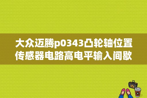 大众迈腾p0343凸轮轴位置传感器电路高电平输入间歇试？大众迈腾 p0343故障码-图1