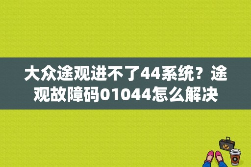 大众途观进不了44系统？途观故障码01044怎么解决-图1
