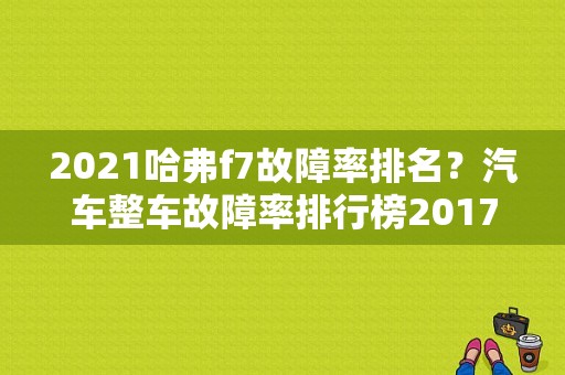 2021哈弗f7故障率排名？汽车整车故障率排行榜2017-图1