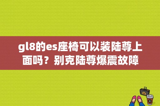 gl8的es座椅可以装陆尊上面吗？别克陆尊爆震故障-图1