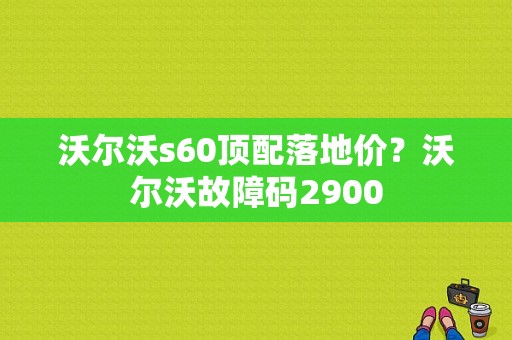 沃尔沃s60顶配落地价？沃尔沃故障码2900-图1