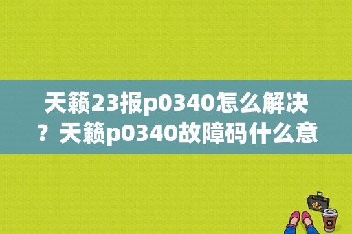 天籁23报p0340怎么解决？天籁p0340故障码什么意思
