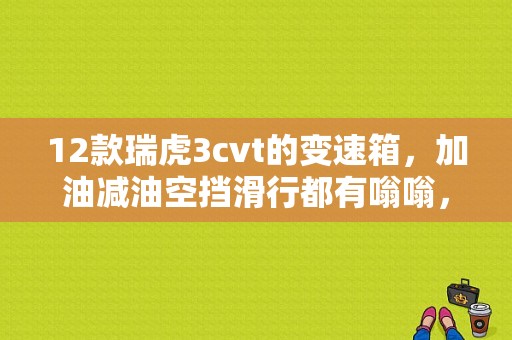 12款瑞虎3cvt的变速箱，加油减油空挡滑行都有嗡嗡，在行驶中，只要脚一踏油门踏板嗡嗡声就来了！求？瑞虎cvt故障码的修理-图1