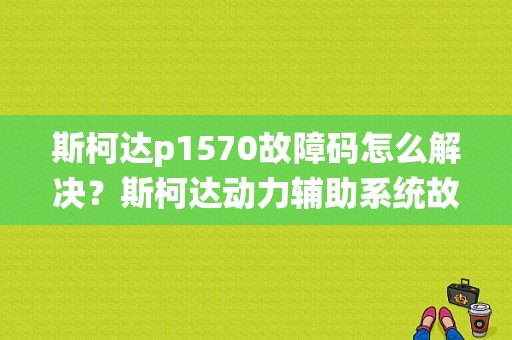 斯柯达p1570故障码怎么解决？斯柯达动力辅助系统故障-图1