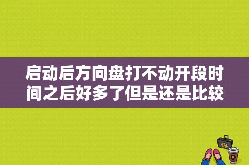 启动后方向盘打不动开段时间之后好多了但是还是比较重怎么回事？无故障码方向盘重-图1