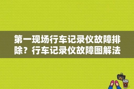 第一现场行车记录仪故障排除？行车记录仪故障图解法-图1