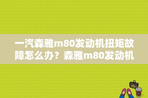 一汽森雅m80发动机扭矩故障怎么办？森雅m80发动机故障灯闪-图1