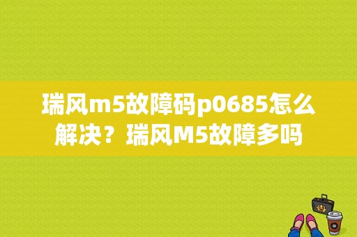 瑞风m5故障码p0685怎么解决？瑞风M5故障多吗-图1