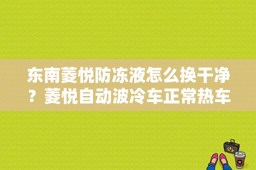东南菱悦防冻液怎么换干净？菱悦自动波冷车正常热车有故障