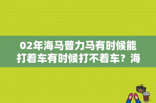 02年海马普力马有时候能打着车有时候打不着车？海马普力马启动机故障-图1
