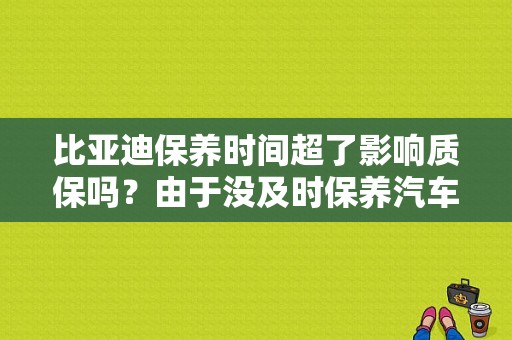 比亚迪保养时间超了影响质保吗？由于没及时保养汽车出故障 保修吗-图1