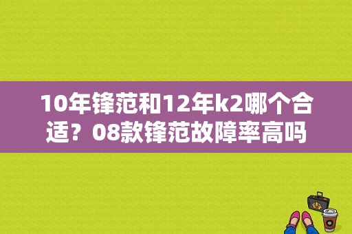 10年锋范和12年k2哪个合适？08款锋范故障率高吗-图1