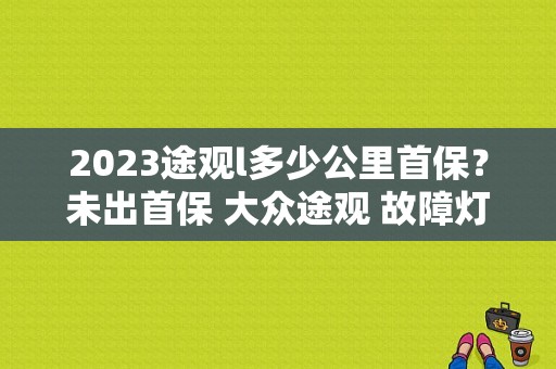 2023途观l多少公里首保？未出首保 大众途观 故障灯-图1