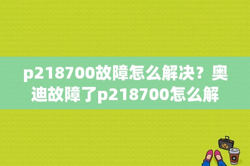 p218700故障怎么解决？奥迪故障了p218700怎么解决
