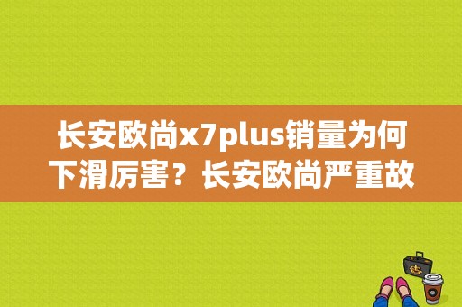 长安欧尚x7plus销量为何下滑厉害？长安欧尚严重故障-图1