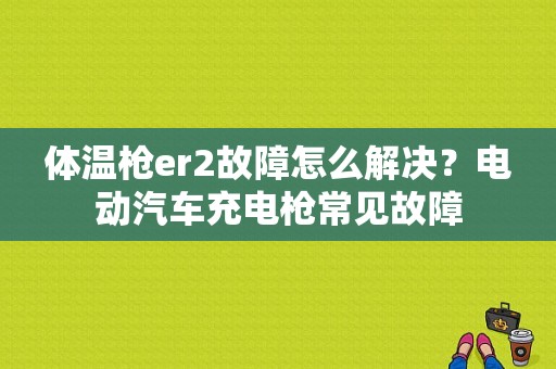体温枪er2故障怎么解决？电动汽车充电枪常见故障-图1