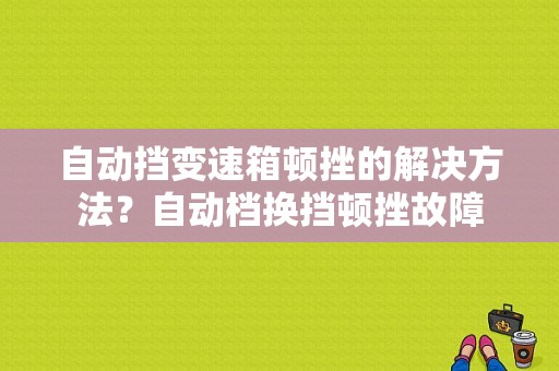 自动挡变速箱顿挫的解决方法？自动档换挡顿挫故障-图1