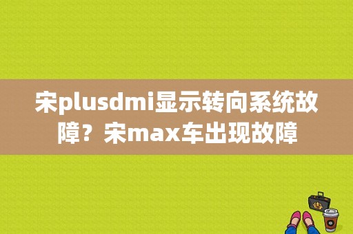 宋plusdmi显示转向系统故障？宋max车出现故障-图1