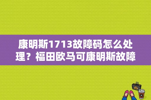 康明斯1713故障码怎么处理？福田欧马可康明斯故障码大全-图1