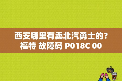 西安哪里有卖北汽勇士的？福特 故障码 P018C 00-图1