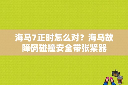 海马7正时怎么对？海马故障码碰撞安全带张紧器-图1