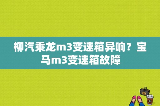 柳汽乘龙m3变速箱异响？宝马m3变速箱故障-图1