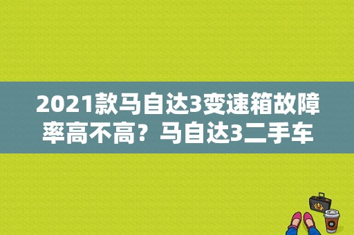2021款马自达3变速箱故障率高不高？马自达3二手车故障率怎么样-图1