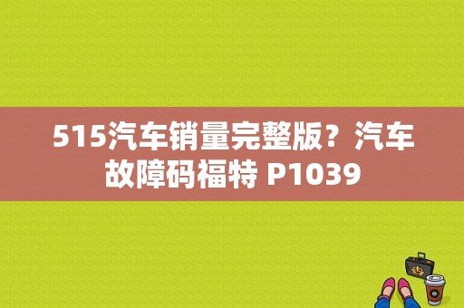 515汽车销量完整版？汽车故障码福特 P1039