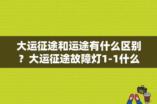 大运征途和运途有什么区别？大运征途故障灯1-1什么意思-图1