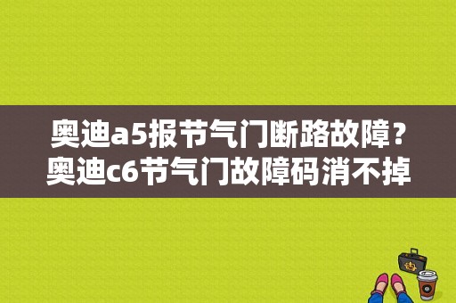 奥迪a5报节气门断路故障？奥迪c6节气门故障码消不掉-图1