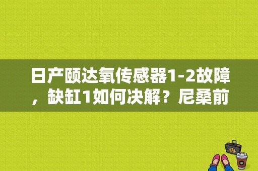 日产颐达氧传感器1-2故障，缺缸1如何决解？尼桑前氧故障原因-图1
