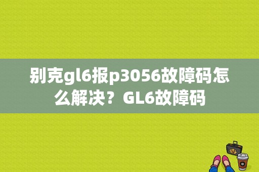 别克gl6报p3056故障码怎么解决？GL6故障码-图1