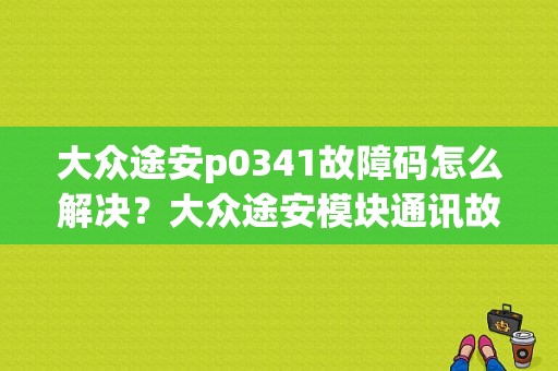 大众途安p0341故障码怎么解决？大众途安模块通讯故障-图1