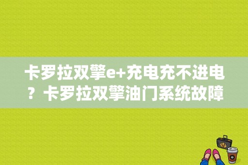 卡罗拉双擎e+充电充不进电？卡罗拉双擎油门系统故障-图1