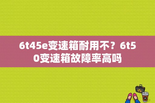 6t45e变速箱耐用不？6t50变速箱故障率高吗-图1