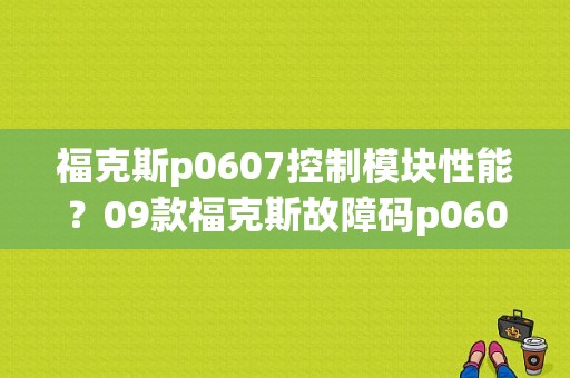 福克斯p0607控制模块性能？09款福克斯故障码p0607
