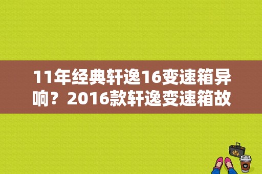 11年经典轩逸16变速箱异响？2016款轩逸变速箱故障-图1