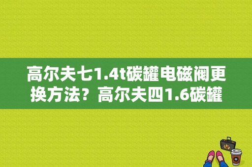 高尔夫七1.4t碳罐电磁阀更换方法？高尔夫四1.6碳罐坏了是什么故障-图1