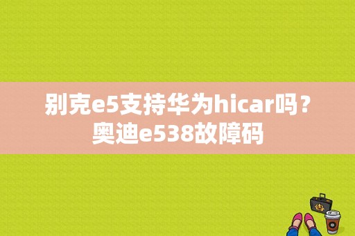 别克e5支持华为hicar吗？奥迪e538故障码-图1