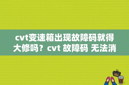 cvt变速箱出现故障码就得大修吗？cvt 故障码 无法消除-图1