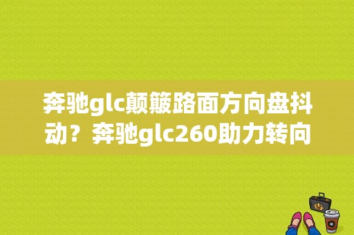 奔驰glc颠簸路面方向盘抖动？奔驰glc260助力转向故障报修-图1