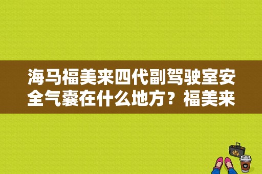 海马福美来四代副驾驶室安全气囊在什么地方？福美来三代气囊故障码使用次数过多