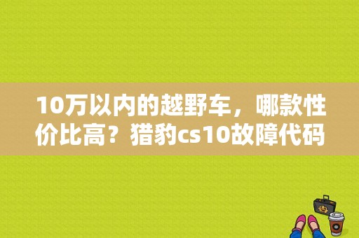 10万以内的越野车，哪款性价比高？猎豹cs10故障代码EBD-图1