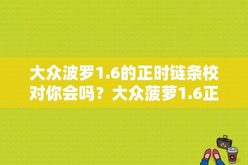 大众波罗1.6的正时链条校对你会吗？大众菠萝1.6正时维修故障-图1