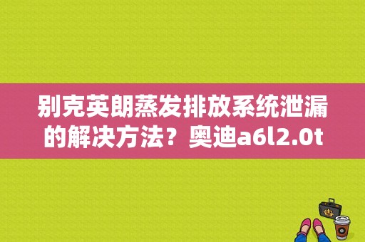 别克英朗蒸发排放系统泄漏的解决方法？奥迪a6l2.0t报蒸发排气故障-图1