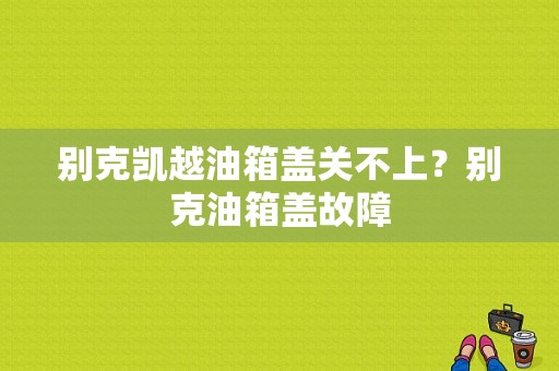 别克凯越油箱盖关不上？别克油箱盖故障-图1
