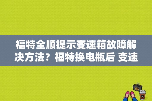 福特全顺提示变速箱故障解决方法？福特换电瓶后 变速箱故障灯-图1