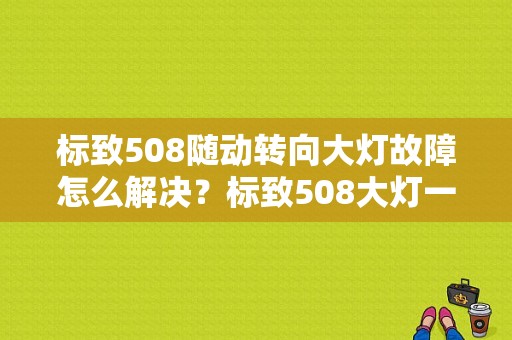 标致508随动转向大灯故障怎么解决？标致508大灯一边故障-图1