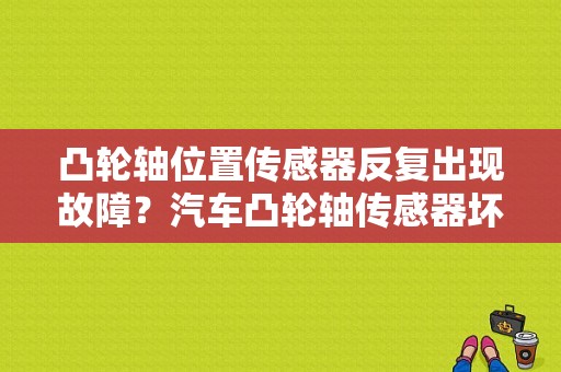 凸轮轴位置传感器反复出现故障？汽车凸轮轴传感器坏的故障-图1