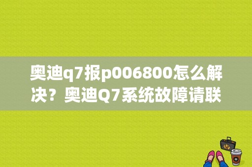 奥迪q7报p006800怎么解决？奥迪Q7系统故障请联系服务站-图1